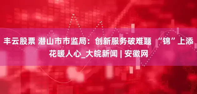 丰云股票 潜山市市监局：创新服务破难题  “锦”上添花暖人心_大皖新闻 | 安徽网