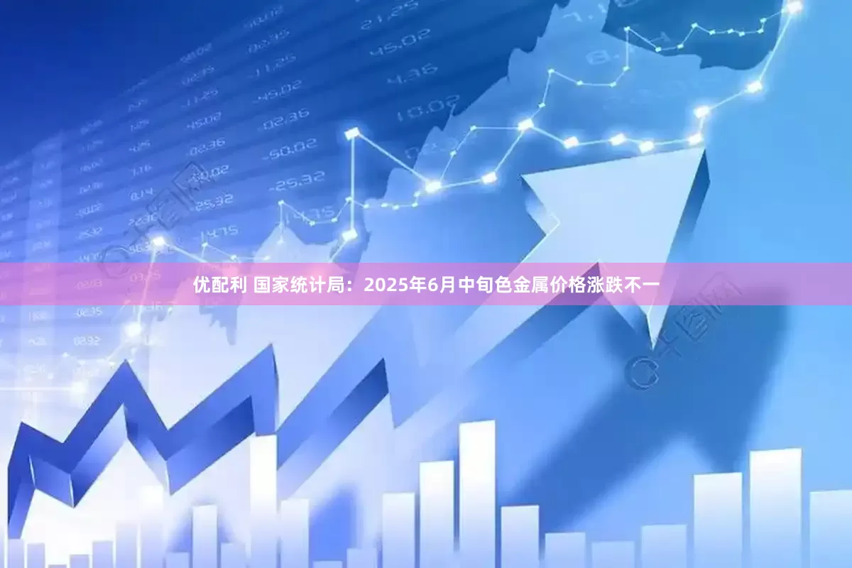 优配利 国家统计局：2025年6月中旬色金属价格涨跌不一