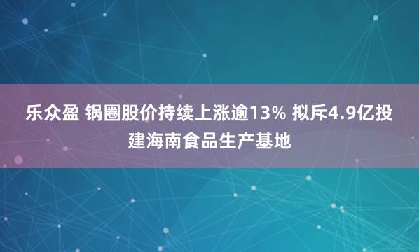 乐众盈 锅圈股价持续上涨逾13% 拟斥4.9亿投建海南食品生产基地