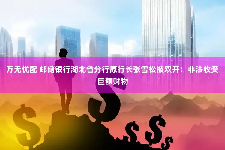 万无优配 邮储银行湖北省分行原行长张雪松被双开：非法收受巨额财物