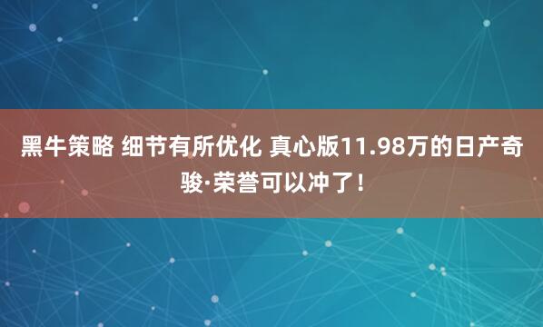 黑牛策略 细节有所优化 真心版11.98万的日产奇骏·荣誉可以冲了！