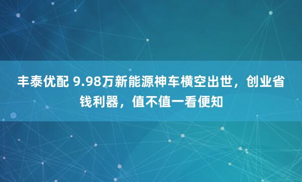 丰泰优配 9.98万新能源神车横空出世，创业省钱利器，值不值一看便知