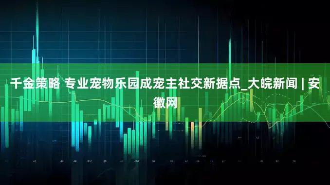 千金策略 专业宠物乐园成宠主社交新据点_大皖新闻 | 安徽网