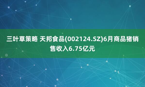三叶草策略 天邦食品(002124.SZ)6月商品猪销售收入6.75亿元