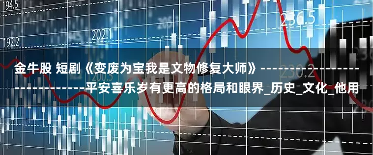 金牛股 短剧《变废为宝我是文物修复大师》-----------------------------平安喜乐岁有更高的格局和眼界_历史_文化_他用
