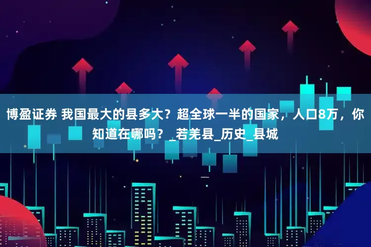 博盈证券 我国最大的县多大？超全球一半的国家，人口8万，你知道在哪吗？_若羌县_历史_县城