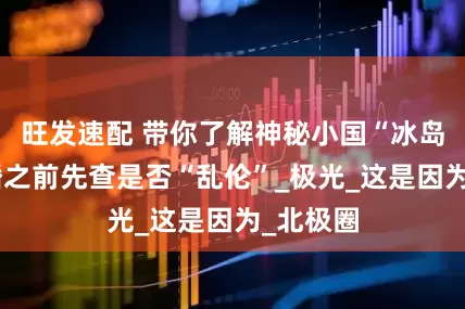 旺发速配 带你了解神秘小国“冰岛”，结婚之前先查是否“乱伦”_极光_这是因为_北极圈