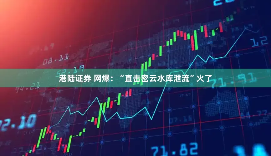 港陆证券 网爆：“直击密云水库泄流”火了