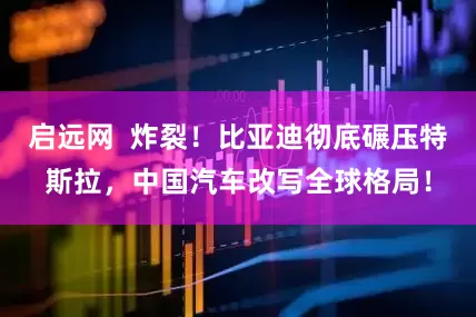 启远网  炸裂！比亚迪彻底碾压特斯拉，中国汽车改写全球格局！