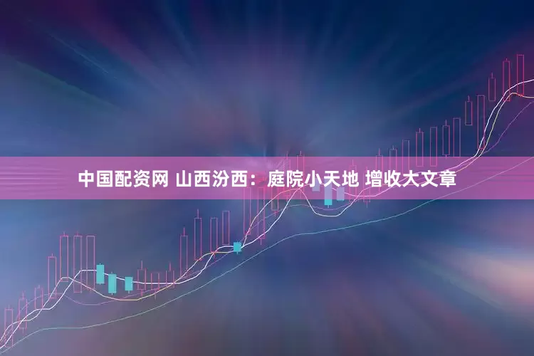 中国配资网 山西汾西：庭院小天地 增收大文章