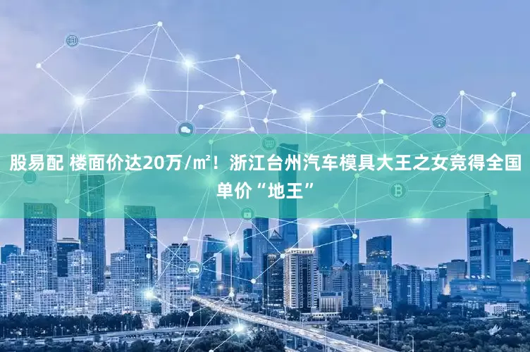 股易配 楼面价达20万/㎡！浙江台州汽车模具大王之女竞得全国单价“地王”