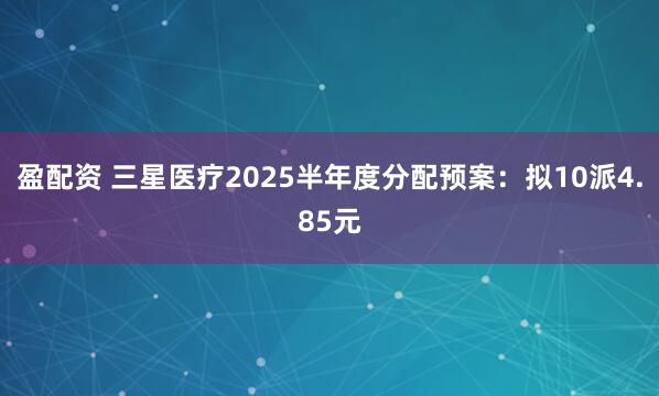 盈配资 三星医疗2025半年度分配预案：拟10派4.85元
