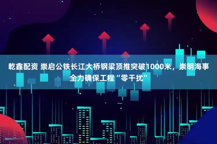 乾鑫配资 崇启公铁长江大桥钢梁顶推突破1000米，崇明海事全力确保工程“零干扰”