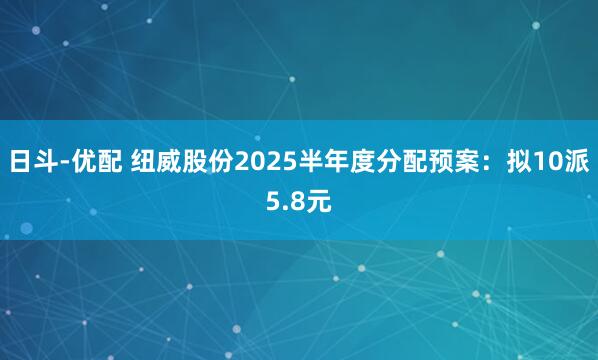 日斗-优配 纽威股份2025半年度分配预案：拟10派5.8元