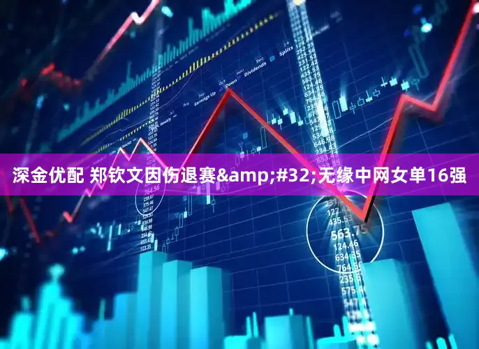 深金优配 郑钦文因伤退赛 无缘中网女单16强