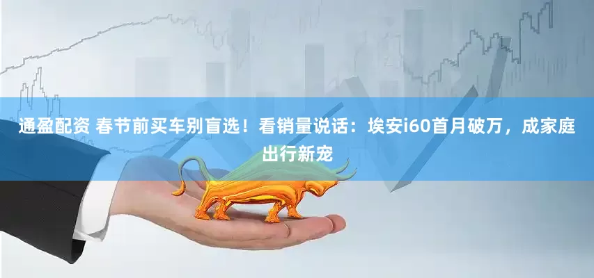 通盈配资 春节前买车别盲选！看销量说话：埃安i60首月破万，成家庭出行新宠