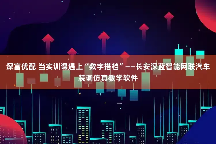 深富优配 当实训课遇上“数字搭档”——长安深蓝智能网联汽车装调仿真教学软件
