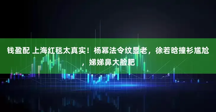 钱盈配 上海红毯太真实！杨幂法令纹显老，徐若晗撞衫尴尬，娣娣鼻大脸肥