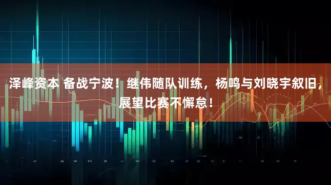 泽峰资本 备战宁波！继伟随队训练，杨鸣与刘晓宇叙旧，展望比赛不懈怠！