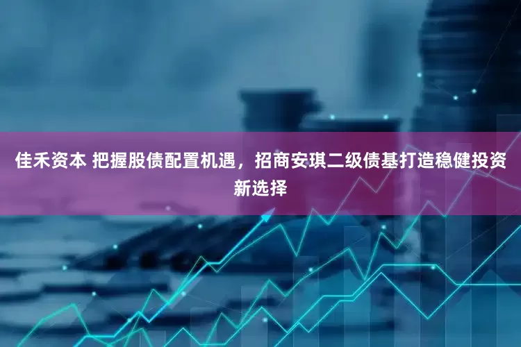 佳禾资本 把握股债配置机遇，招商安琪二级债基打造稳健投资新选择