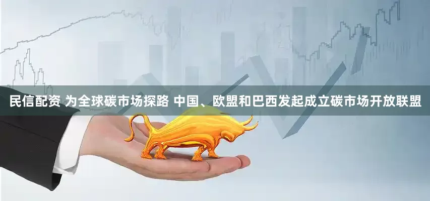 民信配资 为全球碳市场探路 中国、欧盟和巴西发起成立碳市场开放联盟