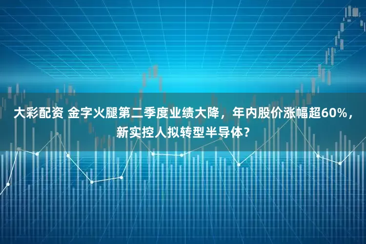 大彩配资 金字火腿第二季度业绩大降，年内股价涨幅超60%，新实控人拟转型半导体？